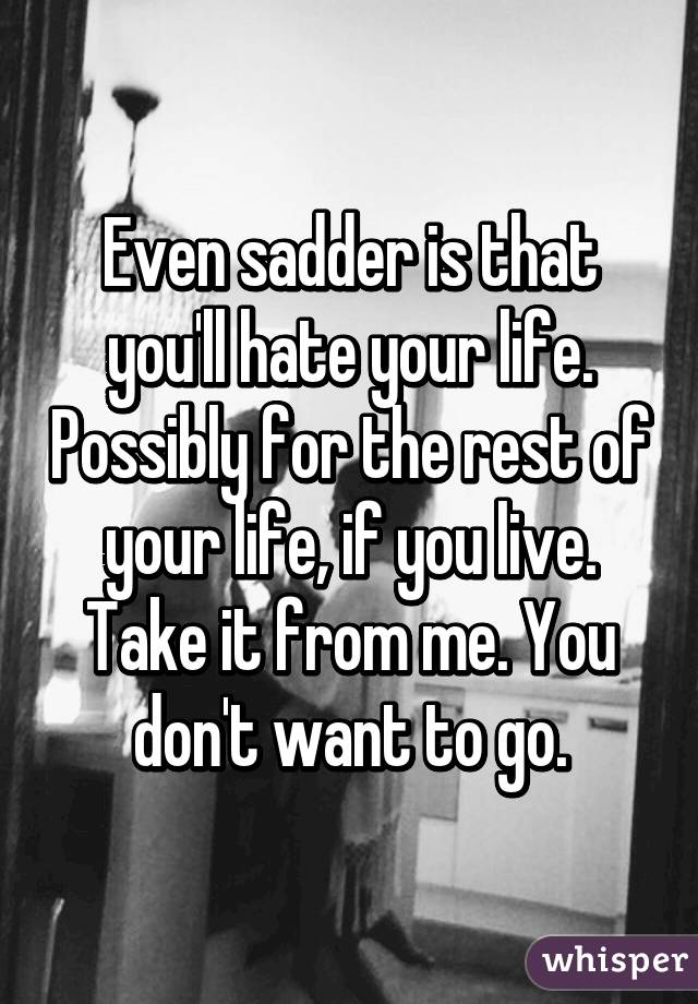 Even sadder is that you'll hate your life. Possibly for the rest of your life, if you live. Take it from me. You don't want to go.