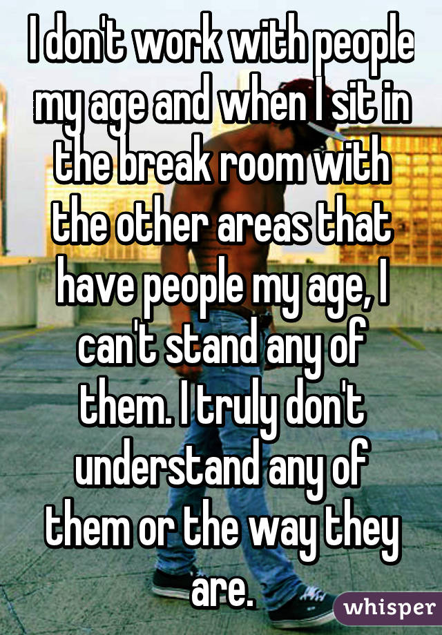 I don't work with people my age and when I sit in the break room with the other areas that have people my age, I can't stand any of them. I truly don't understand any of them or the way they are.