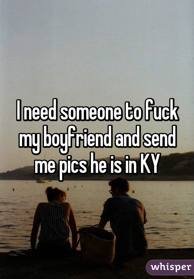 I need someone to fuck my boyfriend and send me pics he is in KY