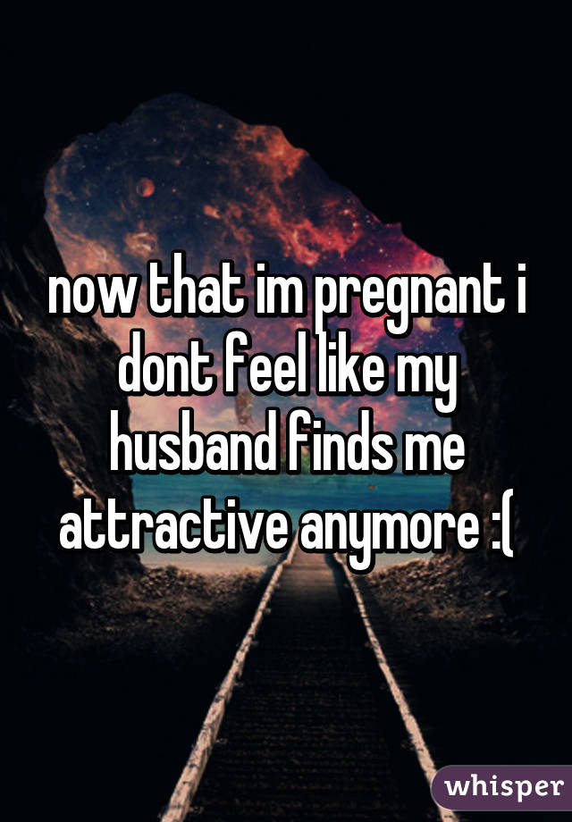 now that im pregnant i dont feel like my husband finds me attractive anymore :(