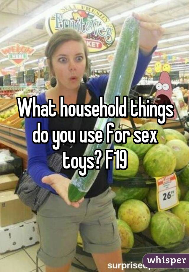 What household things do you use for sex toys? F19