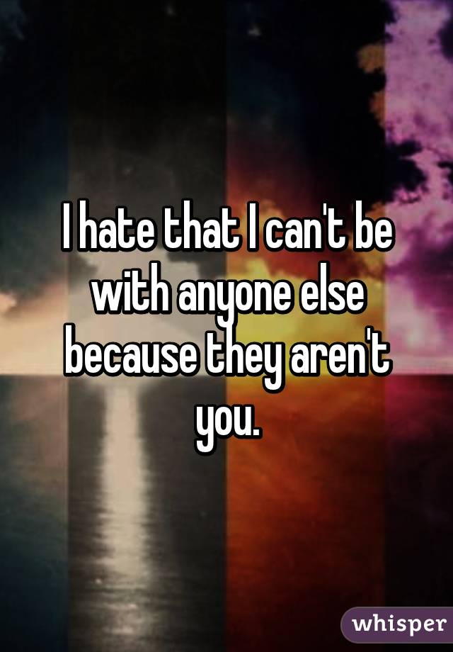 I hate that I can't be with anyone else because they aren't you.