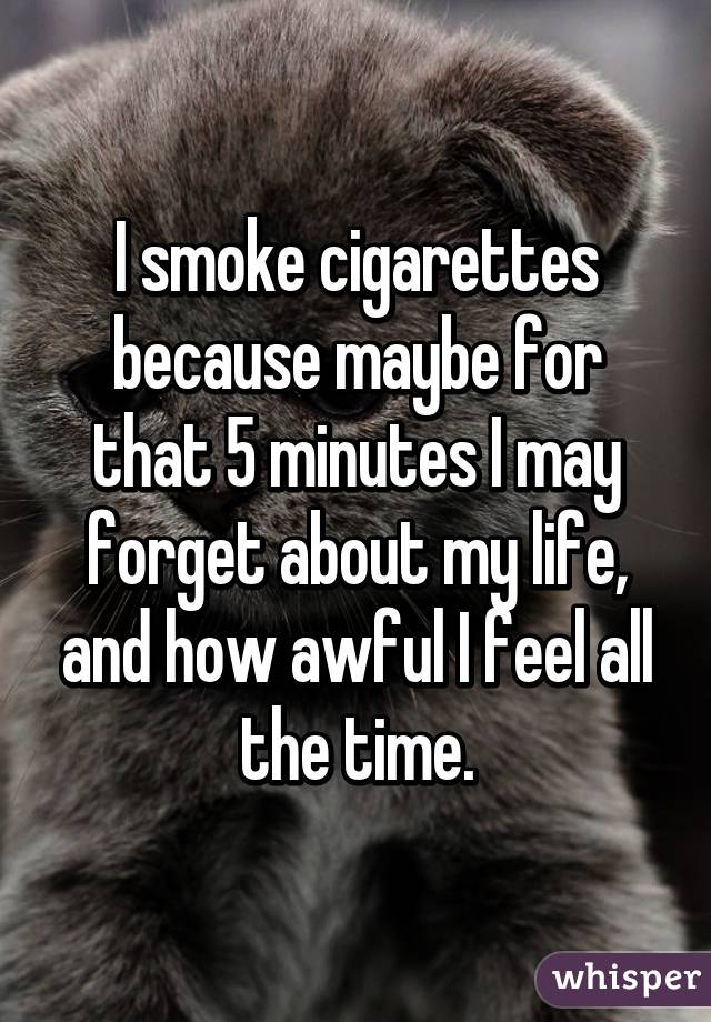 I smoke cigarettes because maybe for that 5 minutes I may forget about my life, and how awful I feel all the time.