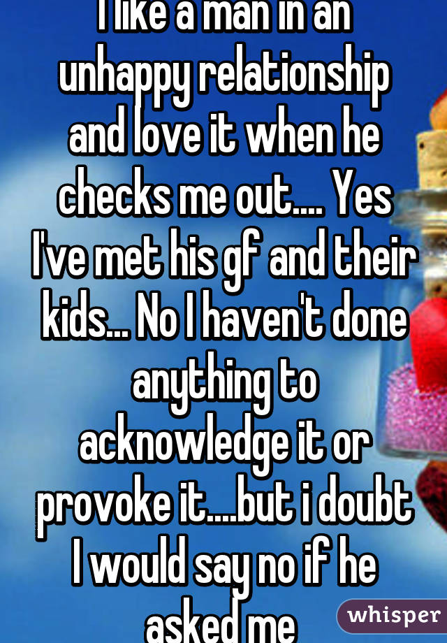 I like a man in an unhappy relationship and love it when he checks me out.... Yes I've met his gf and their kids... No I haven't done anything to acknowledge it or provoke it....but i doubt I would say no if he asked me 