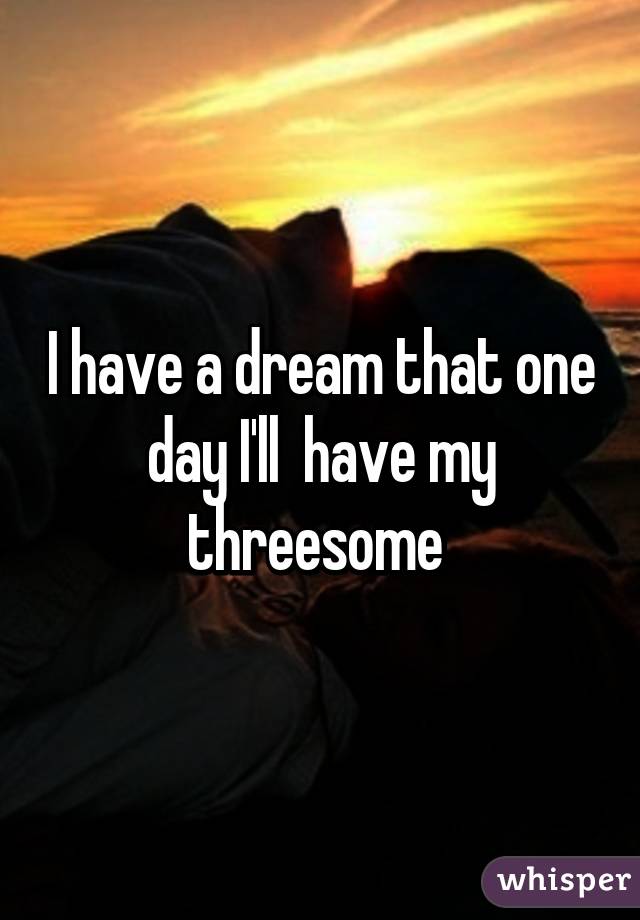 I have a dream that one day I'll  have my threesome 