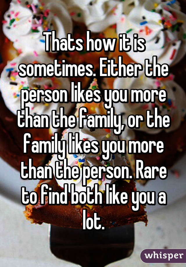 Thats how it is sometimes. Either the person likes you more than the family, or the family likes you more than the person. Rare to find both like you a lot.