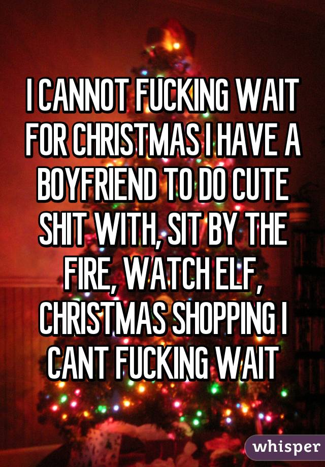 I CANNOT FUCKING WAIT FOR CHRISTMAS I HAVE A BOYFRIEND TO DO CUTE SHIT WITH, SIT BY THE FIRE, WATCH ELF, CHRISTMAS SHOPPING I CANT FUCKING WAIT