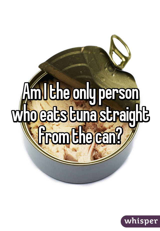 Am I the only person who eats tuna straight from the can?