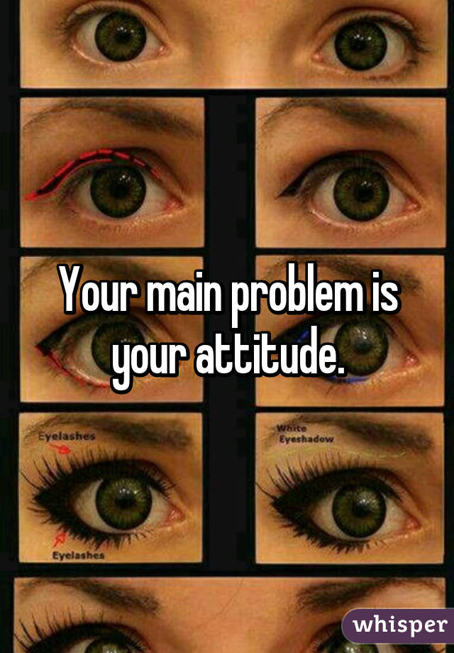 Your main problem is your attitude.