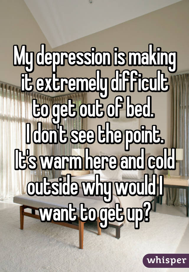 My depression is making it extremely difficult to get out of bed. 
I don't see the point. It's warm here and cold outside why would I want to get up?