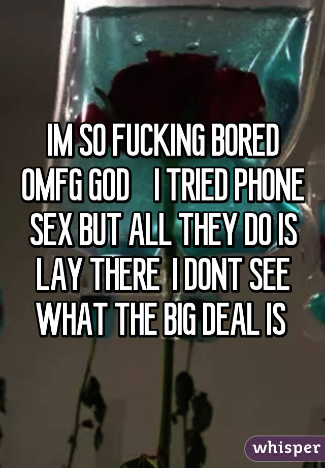 IM SO FUCKING BORED OMFG GOD    I TRIED PHONE SEX BUT ALL THEY DO IS LAY THERE  I DONT SEE WHAT THE BIG DEAL IS 