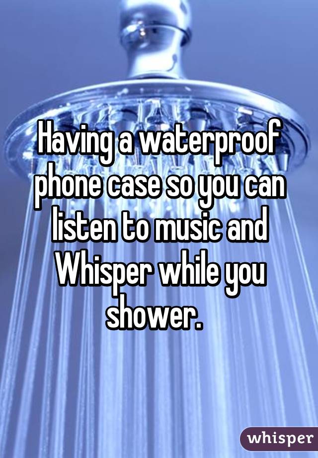 Having a waterproof phone case so you can listen to music and Whisper while you shower.  