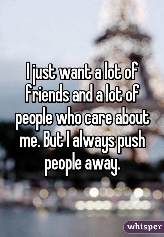 I just want a lot of friends and a lot of people who care about me. But I always push people away.