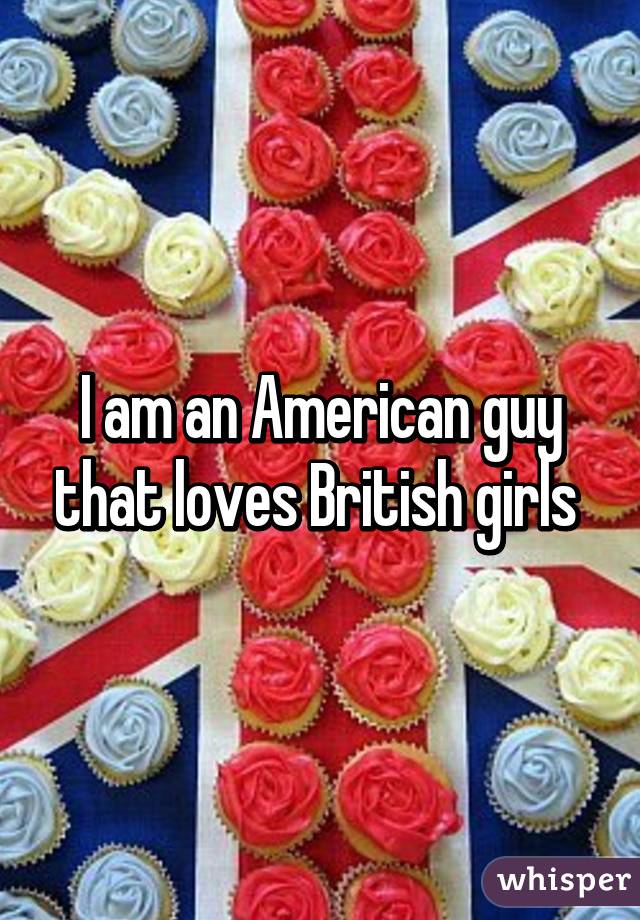 I am an American guy that loves British girls 