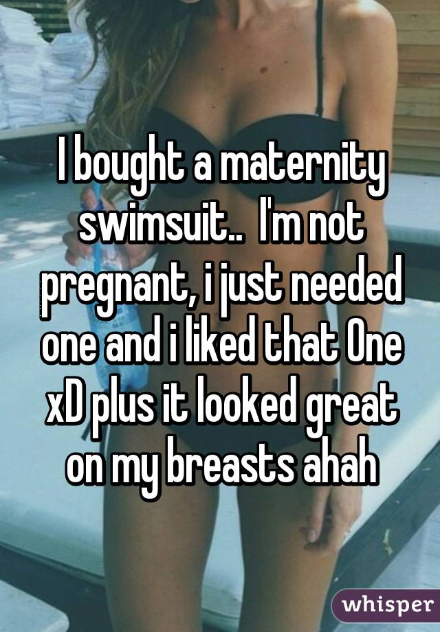 I bought a maternity swimsuit..  I'm not pregnant, i just needed one and i liked that One xD plus it looked great on my breasts ahah