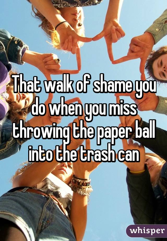 That walk of shame you do when you miss throwing the paper ball into the trash can