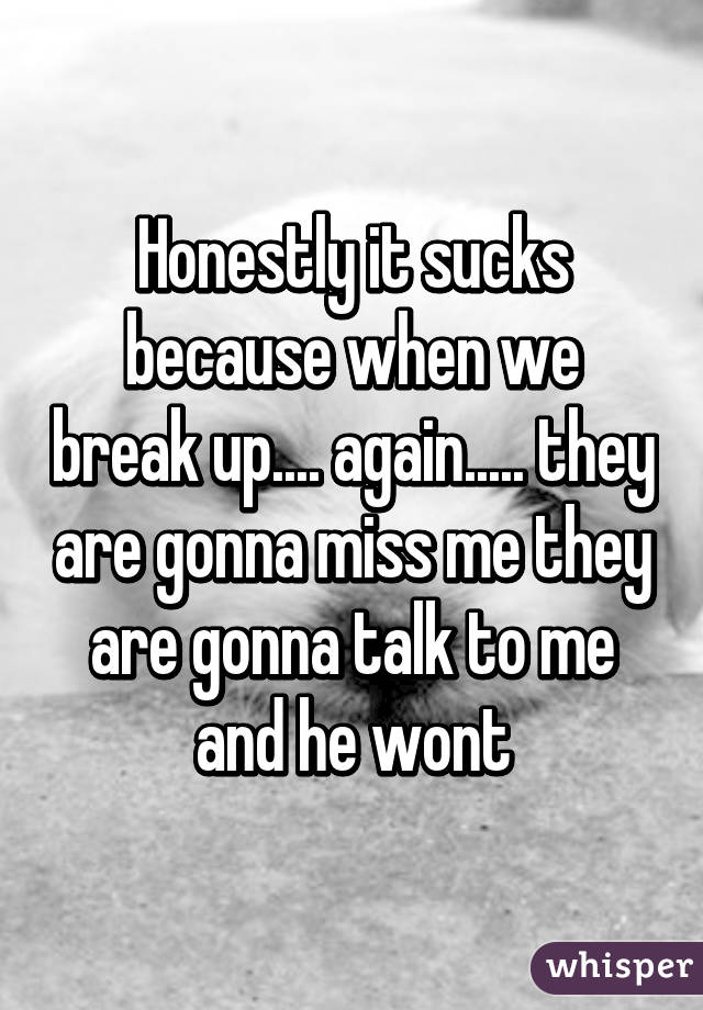 Honestly it sucks because when we break up.... again..... they are gonna miss me they are gonna talk to me and he wont