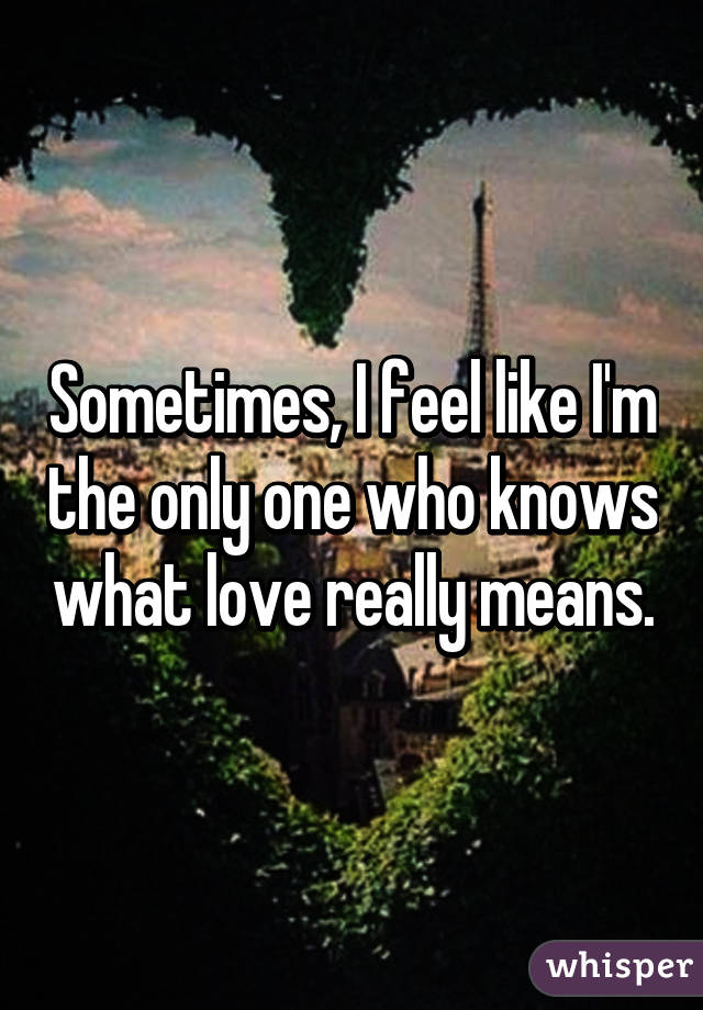 Sometimes, I feel like I'm the only one who knows what love really means.