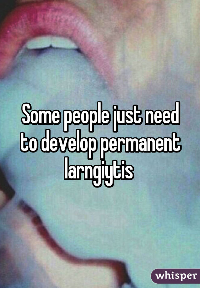 Some people just need to develop permanent larngiytis 