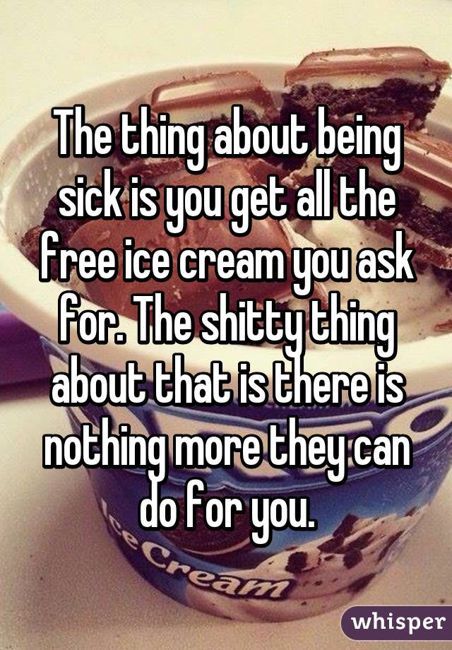 The thing about being sick is you get all the free ice cream you ask for. The shitty thing about that is there is nothing more they can do for you.