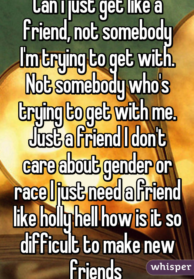 Can i just get like a friend, not somebody I'm trying to get with. Not somebody who's trying to get with me. Just a friend I don't care about gender or race I just need a friend like holly hell how is it so difficult to make new friends 