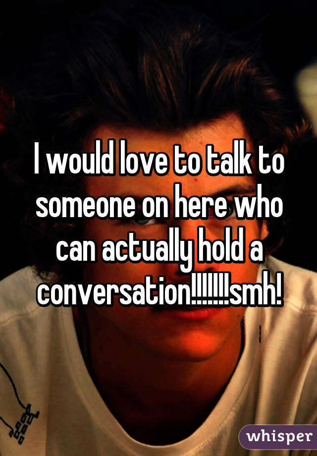 I would love to talk to someone on here who can actually hold a conversation!!!!!!!smh!