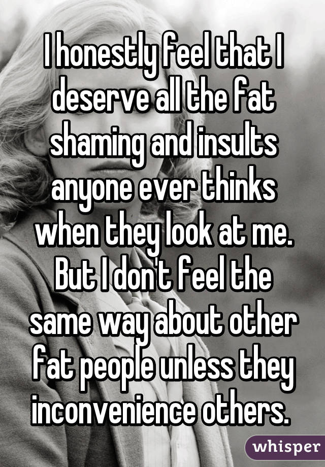 I honestly feel that I deserve all the fat shaming and insults anyone ever thinks when they look at me. But I don't feel the same way about other fat people unless they inconvenience others. 