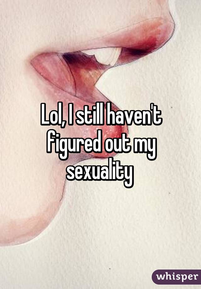 Lol, I still haven't figured out my sexuality 