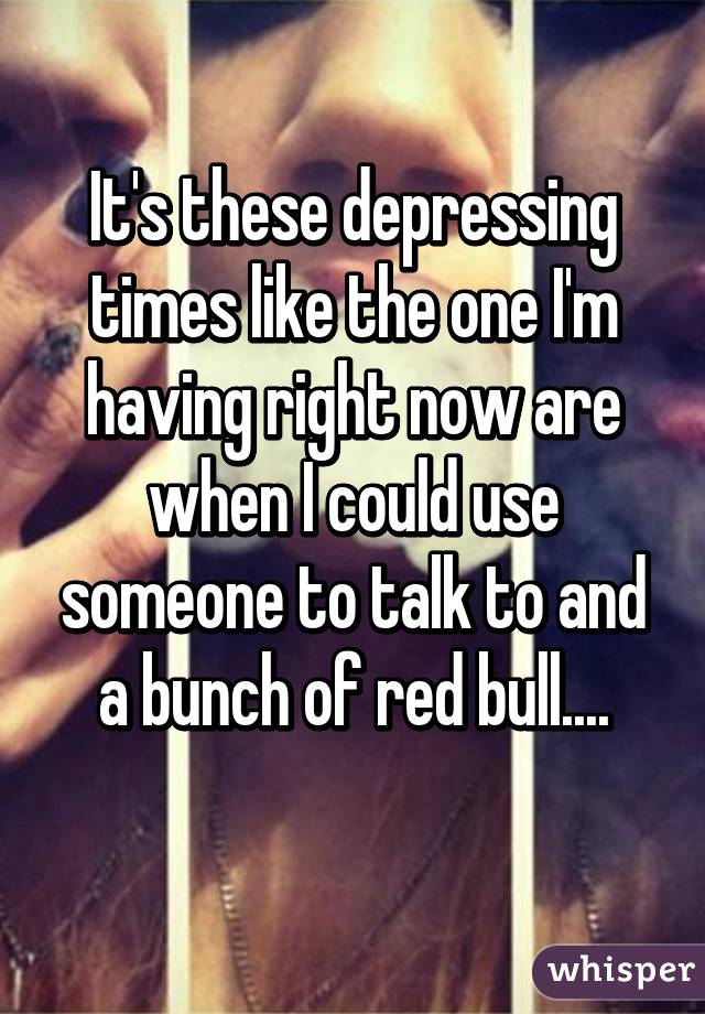 It's these depressing times like the one I'm having right now are when I could use someone to talk to and a bunch of red bull....
