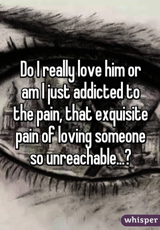 Do I really love him or am I just addicted to the pain, that exquisite pain of loving someone so unreachable...?