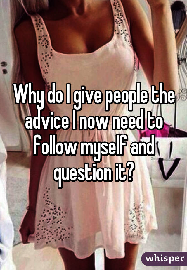 Why do I give people the advice I now need to follow myself and question it?