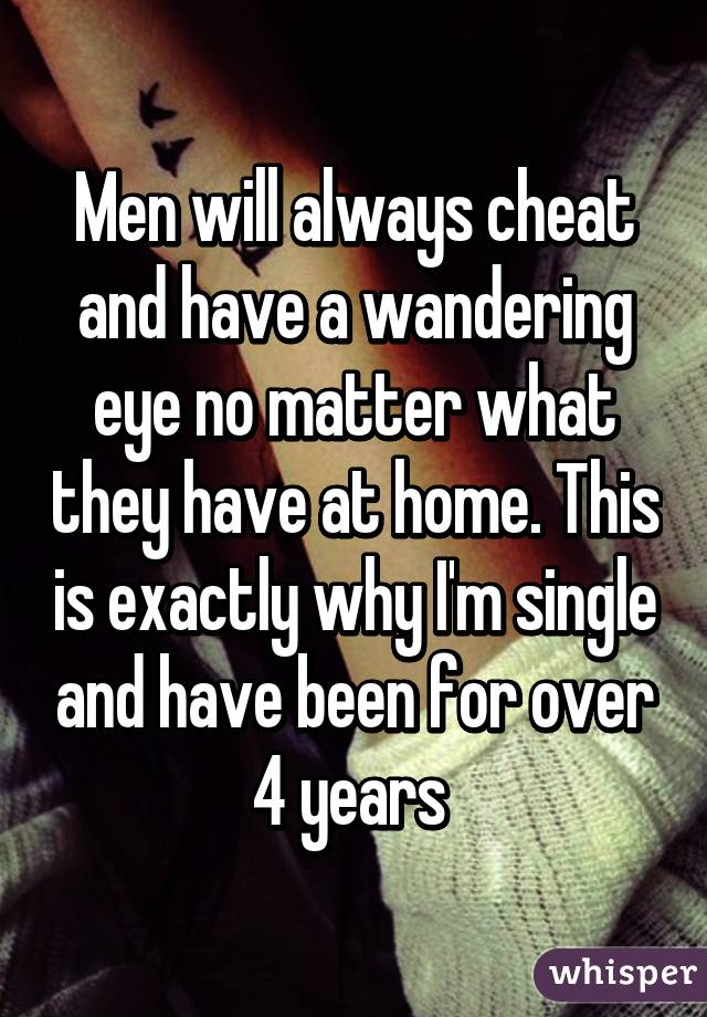 Men will always cheat and have a wandering eye no matter what they have at home. This is exactly why I'm single and have been for over 4 years 