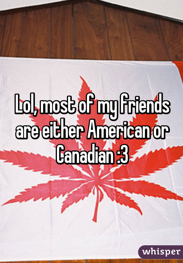 Lol, most of my friends are either American or Canadian :3