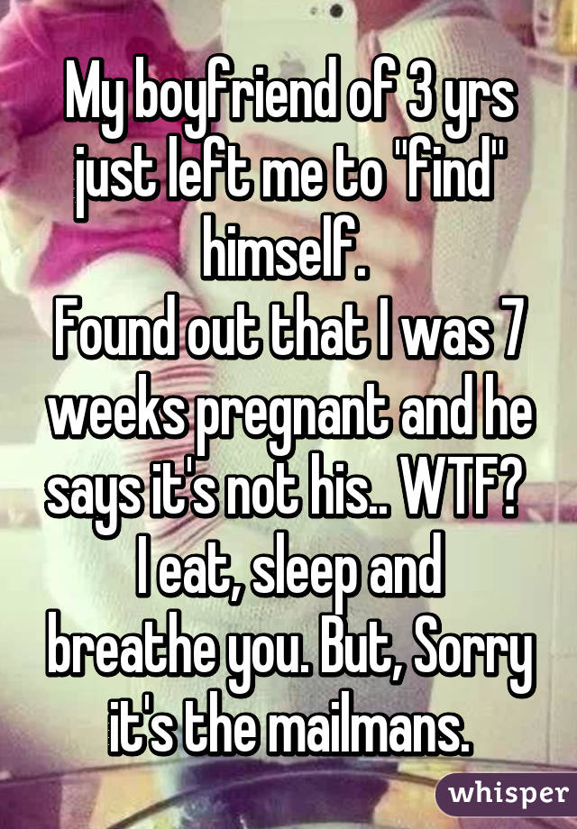 My boyfriend of 3 yrs just left me to "find" himself. 
Found out that I was 7 weeks pregnant and he says it's not his.. WTF? 
I eat, sleep and breathe you. But, Sorry it's the mailmans.