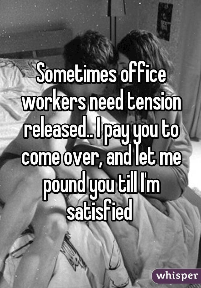 Sometimes office workers need tension released.. I pay you to come over, and let me pound you till I'm satisfied 