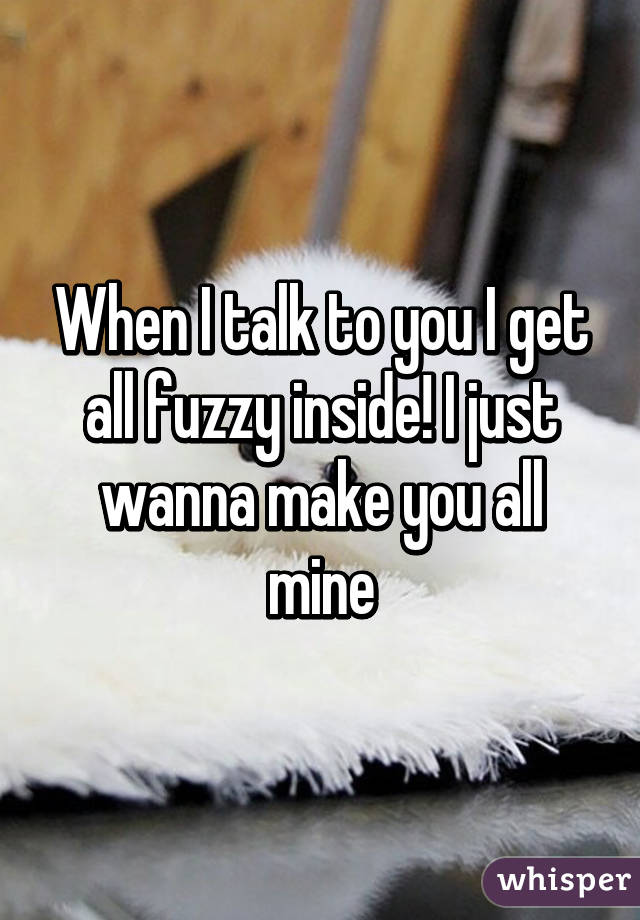 When I talk to you I get all fuzzy inside! I just wanna make you all mine