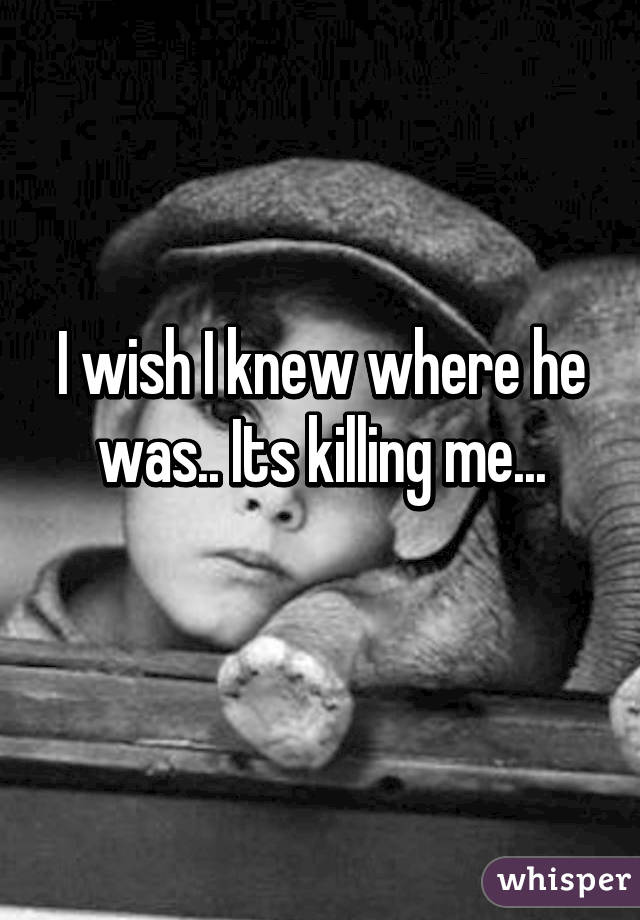 I wish I knew where he was.. Its killing me...
