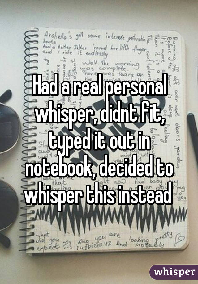 Had a real personal whisper, didnt fit, typed it out in notebook, decided to whisper this instead 