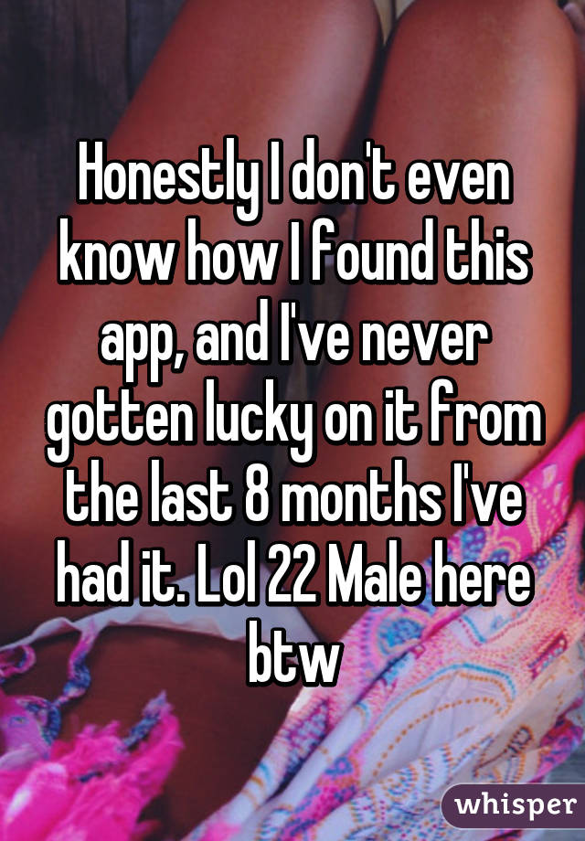 Honestly I don't even know how I found this app, and I've never gotten lucky on it from the last 8 months I've had it. Lol 22 Male here btw