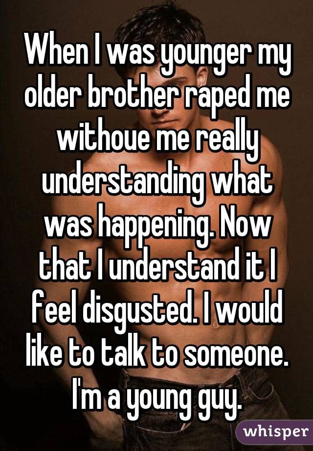 When I was younger my older brother raped me withoue me really understanding what was happening. Now that I understand it I feel disgusted. I would like to talk to someone. I'm a young guy.