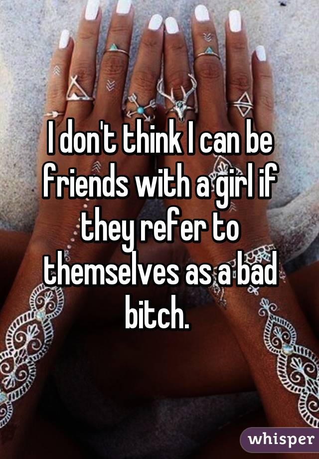 I don't think I can be friends with a girl if they refer to themselves as a bad bitch. 