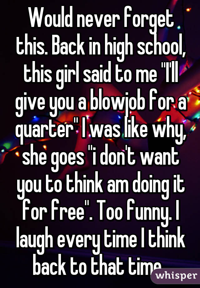 Would never forget this. Back in high school, this girl said to me "I'll give you a blowjob for a quarter" I was like why, she goes "i don't want you to think am doing it for free". Too funny. I laugh every time I think back to that time. 