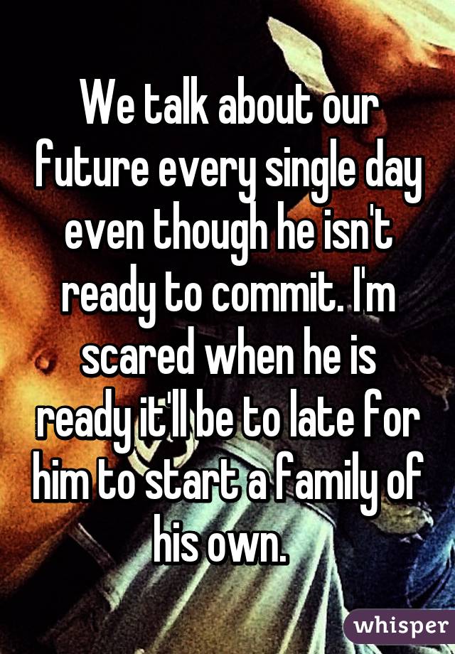 We talk about our future every single day even though he isn't ready to commit. I'm scared when he is ready it'll be to late for him to start a family of his own.  