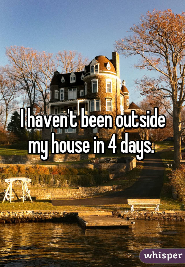 I haven't been outside my house in 4 days. 