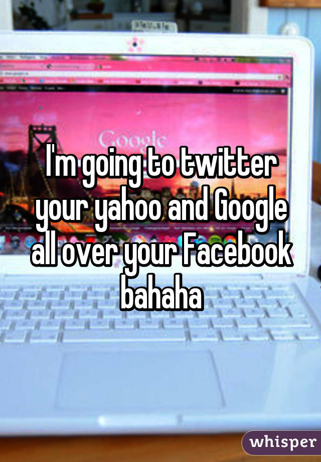 I'm going to twitter your yahoo and Google all over your Facebook bahaha