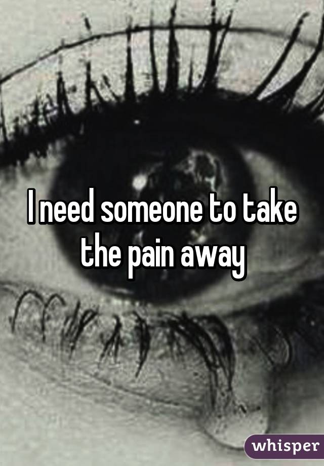 I need someone to take the pain away