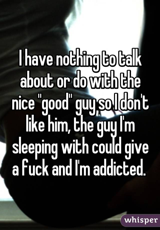 I have nothing to talk about or do with the nice "good" guy so I don't like him, the guy I'm sleeping with could give a fuck and I'm addicted. 