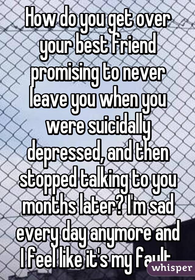 How do you get over your best friend promising to never leave you when you were suicidally depressed, and then stopped talking to you months later? I'm sad every day anymore and I feel like it's my fault.