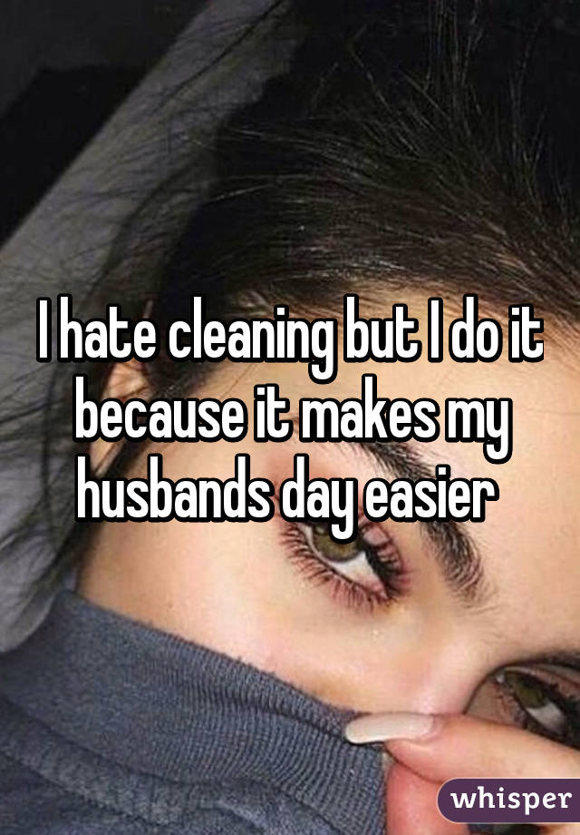 I hate cleaning but I do it because it makes my husbands day easier 