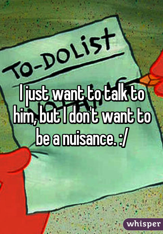 I just want to talk to him, but I don't want to be a nuisance. :/